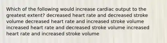 Which of the following would increase cardiac output to the greatest extent? decreased heart rate and decreased stroke volume decreased heart rate and increased stroke volume increased heart rate and decreased stroke volume increased heart rate and increased stroke volume