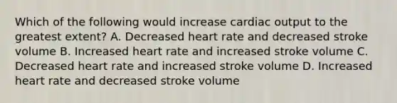 Which of the following would increase cardiac output to the greatest extent? A. Decreased heart rate and decreased stroke volume B. Increased heart rate and increased stroke volume C. Decreased heart rate and increased stroke volume D. Increased heart rate and decreased stroke volume