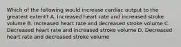 Which of the following would increase cardiac output to the greatest extent? A. Increased heart rate and increased stroke volume B. Increased heart rate and decreased stroke volume C. Decreased heart rate and increased stroke volume D. Decreased heart rate and decreased stroke volume