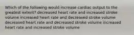 Which of the following would increase cardiac output to the greatest extent? decreased heart rate and increased stroke volume increased heart rate and decreased stroke volume decreased heart rate and decreased stroke volume increased heart rate and increased stroke volume