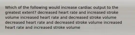 Which of the following would increase <a href='https://www.questionai.com/knowledge/kyxUJGvw35-cardiac-output' class='anchor-knowledge'>cardiac output</a> to the greatest extent? decreased heart rate and increased stroke volume increased heart rate and decreased stroke volume decreased heart rate and decreased stroke volume increased heart rate and increased stroke volume