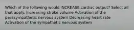 Which of the following would INCREASE cardiac output? Select all that apply. Increasing stroke volume Activation of the parasympathetic nervous system Decreasing heart rate Activation of the sympathetic nervous system