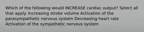 Which of the following would INCREASE cardiac output? Select all that apply. Increasing stroke volume Activation of the parasympathetic nervous system Decreasing heart rate Activation of the sympathetic nervous system