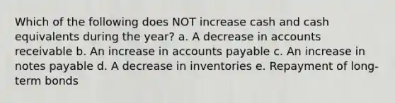 Which of the following does NOT increase cash and cash equivalents during the year? a. A decrease in accounts receivable b. An increase in accounts payable c. An increase in notes payable d. A decrease in inventories e. Repayment of long-term bonds