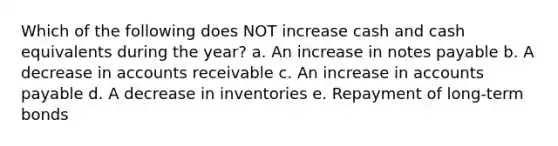 Which of the following does NOT increase cash and cash equivalents during the year? a. An increase in notes payable b. A decrease in accounts receivable c. An increase in accounts payable d. A decrease in inventories e. Repayment of long-term bonds