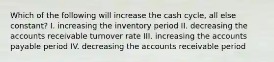 Which of the following will increase the cash cycle, all else constant? I. increasing the inventory period II. decreasing the accounts receivable turnover rate III. increasing the accounts payable period IV. decreasing the accounts receivable period