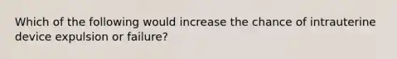 Which of the following would increase the chance of intrauterine device expulsion or failure?