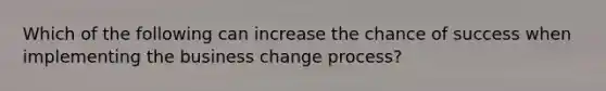 Which of the following can increase the chance of success when implementing the business change process?