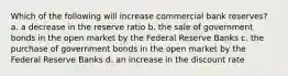 Which of the following will increase commercial bank reserves? a. a decrease in the reserve ratio b. the sale of government bonds in the open market by the Federal Reserve Banks c. the purchase of government bonds in the open market by the Federal Reserve Banks d. an increase in the discount rate