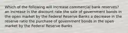 Which of the following will increase commercial bank reserves? an increase in the discount rate the sale of government bonds in the open market by the Federal Reserve Banks a decrease in the reserve ratio the purchase of government bonds in the open market by the Federal Reserve Banks