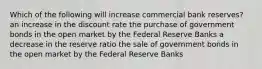 Which of the following will increase commercial bank reserves? an increase in the discount rate the purchase of government bonds in the open market by the Federal Reserve Banks a decrease in the reserve ratio the sale of government bonds in the open market by the Federal Reserve Banks