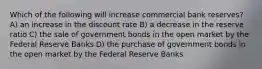 Which of the following will increase commercial bank reserves? A) an increase in the discount rate B) a decrease in the reserve ratio C) the sale of government bonds in the open market by the Federal Reserve Banks D) the purchase of government bonds in the open market by the Federal Reserve Banks