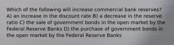 Which of the following will increase commercial bank reserves? A) an increase in the discount rate B) a decrease in the reserve ratio C) the sale of government bonds in the open market by the Federal Reserve Banks D) the purchase of government bonds in the open market by the Federal Reserve Banks