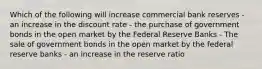 Which of the following will increase commercial bank reserves - an increase in the discount rate - the purchase of government bonds in the open market by the Federal Reserve Banks - The sale of government bonds in the open market by the federal reserve banks - an increase in the reserve ratio