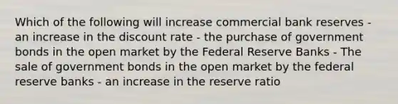 Which of the following will increase commercial bank reserves - an increase in the discount rate - the purchase of government bonds in the open market by the Federal Reserve Banks - The sale of government bonds in the open market by the federal reserve banks - an increase in the reserve ratio