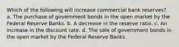 Which of the following will increase commercial bank reserves? a. The purchase of government bonds in the open market by the Federal Reserve Banks. b. A decrease in the reserve ratio. c. An increase in the discount rate. d. The sale of government bonds in the open market by the Federal Reserve Banks.