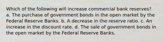 Which of the following will increase commercial bank reserves? a. The purchase of government bonds in the open market by the Federal Reserve Banks. b. A decrease in the reserve ratio. c. An increase in the discount rate. d. The sale of government bonds in the open market by the Federal Reserve Banks.