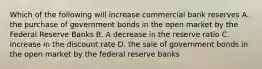 Which of the following will increase commercial bank reserves A. the purchase of government bonds in the open market by the Federal Reserve Banks B. A decrease in the reserve ratio C. increase in the discount rate D. the sale of government bonds in the open market by the federal reserve banks