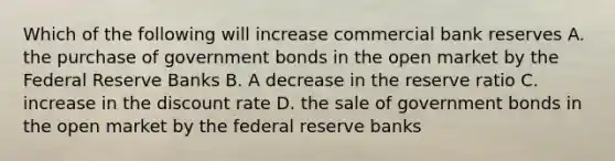 Which of the following will increase commercial bank reserves A. the purchase of government bonds in the open market by the Federal Reserve Banks B. A decrease in the reserve ratio C. increase in the discount rate D. the sale of government bonds in the open market by the federal reserve banks