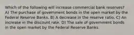 Which of the following will increase commercial bank reserves? A) The purchase of government bonds in the open market by the Federal Reserve Banks. B) A decrease in the reserve ratio. C) An increase in the discount rate. D) The sale of government bonds in the open market by the Federal Reserve Banks.