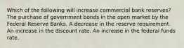 Which of the following will increase commercial bank reserves? The purchase of government bonds in the open market by the Federal Reserve Banks. A decrease in the reserve requirement. An increase in the discount rate. An increase in the federal funds rate.