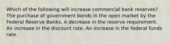 Which of the following will increase commercial bank reserves? The purchase of government bonds in the open market by the Federal Reserve Banks. A decrease in the reserve requirement. An increase in the discount rate. An increase in the federal funds rate.