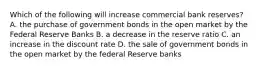 Which of the following will increase commercial bank reserves? A. the purchase of government bonds in the open market by the Federal Reserve Banks B. a decrease in the reserve ratio C. an increase in the discount rate D. the sale of government bonds in the open market by the federal Reserve banks