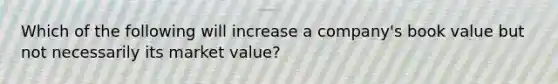 Which of the following will increase a company's book value but not necessarily its market value?