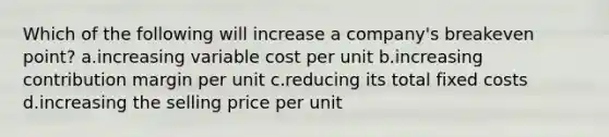 Which of the following will increase a company's breakeven point? a.increasing variable cost per unit b.increasing contribution margin per unit c.reducing its total fixed costs d.increasing the selling price per unit