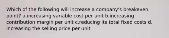 Which of the following will increase a company's breakeven point? ​a.​increasing variable cost per unit ​b.​increasing contribution margin per unit ​c.​reducing its total fixed costs ​d.​increasing the selling price per unit