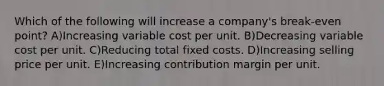 Which of the following will increase a company's break-even point? A)Increasing variable cost per unit. B)Decreasing variable cost per unit. C)Reducing total fixed costs. D)Increasing selling price per unit. E)Increasing contribution margin per unit.