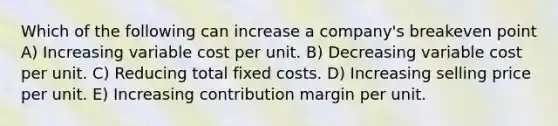 Which of the following can increase a company's breakeven point A) Increasing variable cost per unit. B) Decreasing variable cost per unit. C) Reducing total fixed costs. D) Increasing selling price per unit. E) Increasing contribution margin per unit.