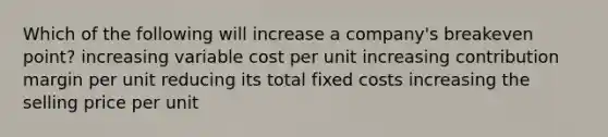 Which of the following will increase a company's breakeven point? increasing variable cost per unit increasing contribution margin per unit reducing its total fixed costs increasing the selling price per unit