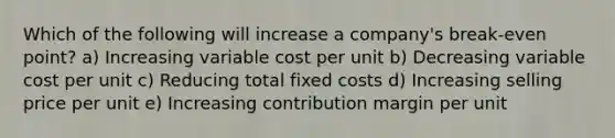 Which of the following will increase a company's break-even point? a) Increasing variable cost per unit b) Decreasing variable cost per unit c) Reducing total fixed costs d) Increasing selling price per unit e) Increasing contribution margin per unit