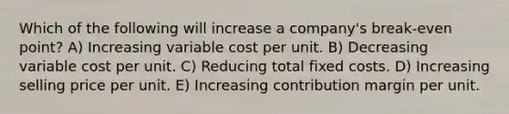 Which of the following will increase a company's break-even point? A) Increasing variable cost per unit. B) Decreasing variable cost per unit. C) Reducing total fixed costs. D) Increasing selling price per unit. E) Increasing contribution margin per unit.