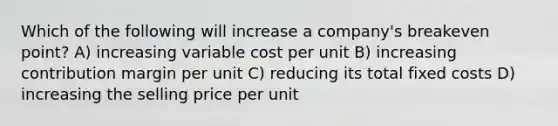 Which of the following will increase a company's breakeven point? A) increasing variable cost per unit B) increasing contribution margin per unit C) reducing its total fixed costs D) increasing the selling price per unit