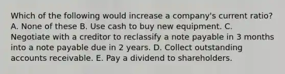 Which of the following would increase a company's current ratio? A. None of these B. Use cash to buy new equipment. C. Negotiate with a creditor to reclassify a note payable in 3 months into a note payable due in 2 years. D. Collect outstanding accounts receivable. E. Pay a dividend to shareholders.