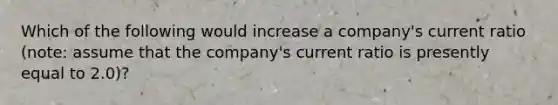 Which of the following would increase a company's current ratio (note: assume that the company's current ratio is presently equal to 2.0)?