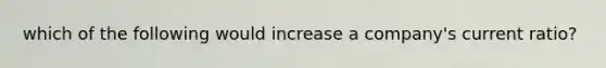 which of the following would increase a company's current ratio?