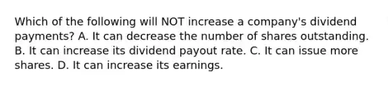 Which of the following will NOT increase a​ company's dividend​ payments? A. It can decrease the number of shares outstanding. B. It can increase its dividend payout rate. C. It can issue more shares. D. It can increase its earnings.