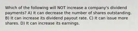 Which of the following will NOT increase a company's dividend payments? A) It can decrease the number of shares outstanding. B) It can increase its dividend payout rate. C) It can issue more shares. D) It can increase its earnings.