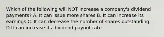 Which of the following will NOT increase a company's dividend payments? A. It can issue more shares B. It can increase its earnings C. It can decrease the number of shares outstanding D.It can increase its <a href='https://www.questionai.com/knowledge/kpBTPBlCMA-dividend-payout' class='anchor-knowledge'>dividend payout</a> rate