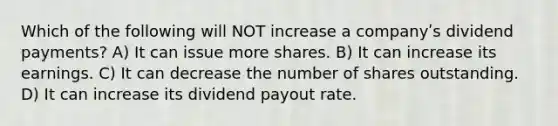 Which of the following will NOT increase a companyʹs dividend payments? A) It can issue more shares. B) It can increase its earnings. C) It can decrease the number of shares outstanding. D) It can increase its dividend payout rate.