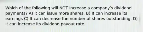 Which of the following will NOT increase a companyʹs dividend payments? A) It can issue more shares. B) It can increase its earnings C) It can decrease the number of shares outstanding. D) It can increase its dividend payout rate.