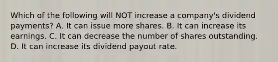 Which of the following will NOT increase a company's dividend payments? A. It can issue more shares. B. It can increase its earnings. C. It can decrease the number of shares outstanding. D. It can increase its dividend payout rate.