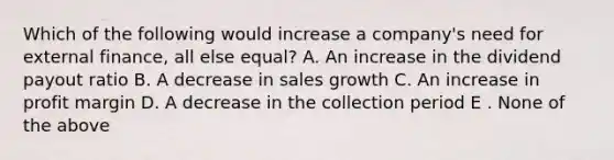 Which of the following would increase a company's need for external finance, all else equal? A. An increase in the dividend payout ratio B. A decrease in sales growth C. An increase in profit margin D. A decrease in the collection period E . None of the above