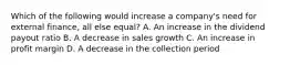 Which of the following would increase a company's need for external finance, all else equal? A. An increase in the dividend payout ratio B. A decrease in sales growth C. An increase in profit margin D. A decrease in the collection period