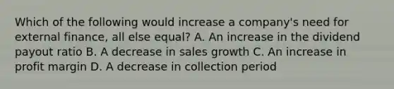 Which of the following would increase a company's need for external finance, all else equal? A. An increase in the dividend payout ratio B. A decrease in sales growth C. An increase in profit margin D. A decrease in collection period