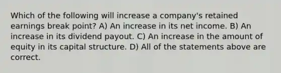 Which of the following will increase a company's retained earnings break point? A) An increase in its net income. B) An increase in its dividend payout. C) An increase in the amount of equity in its capital structure. D) All of the statements above are correct.