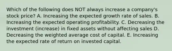 Which of the following does NOT always increase a company's stock price? A. Increasing the expected growth rate of sales. B. Increasing the expected operating profitability. C. Decreasing the investment (increase) in fixed assets without affecting sales D. Decreasing the weighted average cost of capital. E. Increasing the expected rate of return on invested capital.